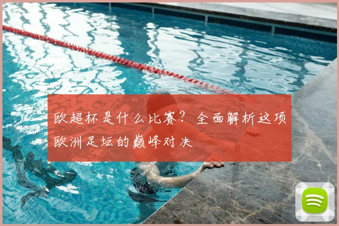 欧超杯是什么比赛?全面解析这项欧洲足坛的巅峰对决