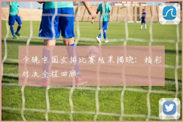 今晚中国女排比赛结果揭晓：精彩对决全程回顾