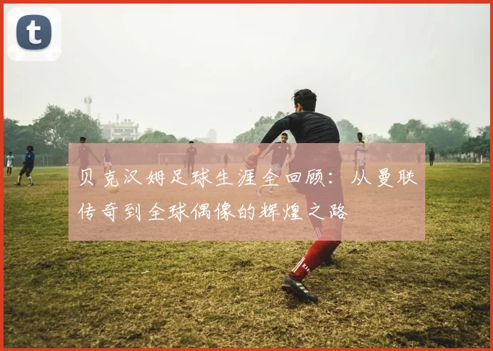 贝克汉姆足球生涯全回顾:从曼联传奇到全球偶像的辉煌之路