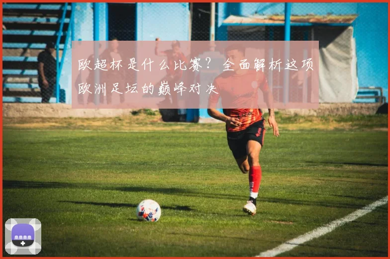 欧超杯是什么比赛?全面解析这项欧洲足坛的巅峰对决